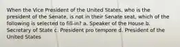 When the Vice President of the United States, who is the president of the Senate, is not in their Senate seat, which of the following is selected to fill-in? a. Speaker of the House b. Secretary of State c. President pro tempore d. President of the United States