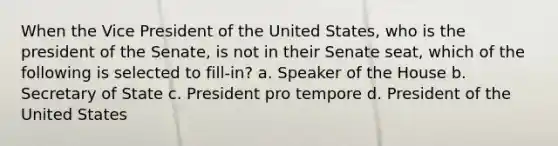 When the Vice President of the United States, who is the president of the Senate, is not in their Senate seat, which of the following is selected to fill-in? a. Speaker of the House b. Secretary of State c. President pro tempore d. President of the United States