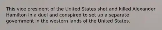 This vice president of the United States shot and killed Alexander Hamilton in a duel and conspired to set up a separate government in the western lands of the United States.