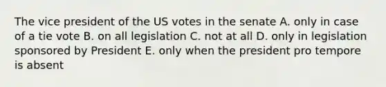 The vice president of the US votes in the senate A. only in case of a tie vote B. on all legislation C. not at all D. only in legislation sponsored by President E. only when the president pro tempore is absent