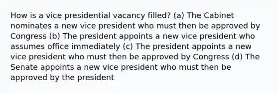 How is a vice presidential vacancy filled? (a) The Cabinet nominates a new vice president who must then be approved by Congress (b) The president appoints a new vice president who assumes office immediately (c) The president appoints a new vice president who must then be approved by Congress (d) The Senate appoints a new vice president who must then be approved by the president