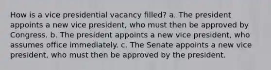 How is a vice presidential vacancy filled? a. The president appoints a new vice president, who must then be approved by Congress. b. The president appoints a new vice president, who assumes office immediately. c. The Senate appoints a new vice president, who must then be approved by the president.