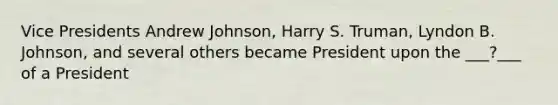 Vice Presidents Andrew Johnson, Harry S. Truman, Lyndon B. Johnson, and several others became President upon the ___?___ of a President