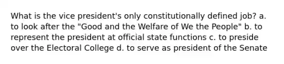 What is the vice president's only constitutionally defined job? a. to look after the "Good and the Welfare of We the People" b. to represent the president at official state functions c. to preside over the Electoral College d. to serve as president of the Senate