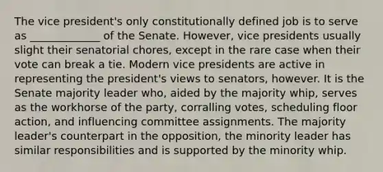 The vice president's only constitutionally defined job is to serve as _____________ of the Senate. However, vice presidents usually slight their senatorial chores, except in the rare case when their vote can break a tie. Modern vice presidents are active in representing the president's views to senators, however. It is the Senate majority leader who, aided by the majority whip, serves as the workhorse of the party, corralling votes, scheduling floor action, and influencing committee assignments. The majority leader's counterpart in the opposition, the minority leader has similar responsibilities and is supported by the minority whip.