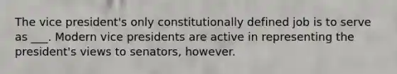 The vice president's only constitutionally defined job is to serve as ___. Modern vice presidents are active in representing the president's views to senators, however.