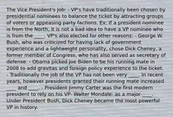 The Vice President's Job: - VP's have traditionally been chosen by presidential nominees to balance the ticket by attracting groups of voters or appeasing party factions. Ex: If a president nominee is from the North, it is not a bad idea to have a VP nominee who is from the ____. VP's also elected for other reasons: - George W. Bush, who was criticized for having lack of government experience and a lightweight personality, chose Dick Cheney, a former member of Congress, who has also served as secretary of defense. - Obama picked Joe Biden to be his running mate in 2008 to add gravitas and foreign policy experience to the ticket. - Traditionally the job of the VP has not been very ____. In recent years, however presidents granted their running mate increased ____ and ____. - President Jimmy Carter was the first modern president to rely on his VP- Walter Mondale- as a major ____. Under President Bush, Dick Cheney became the most powerful VP in history.