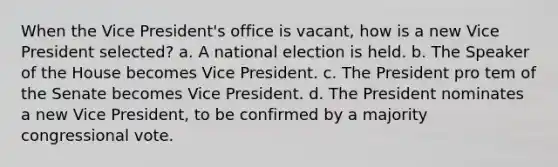 When the Vice President's office is vacant, how is a new Vice President selected? a. A national election is held. b. The Speaker of the House becomes Vice President. c. The President pro tem of the Senate becomes Vice President. d. The President nominates a new Vice President, to be confirmed by a majority congressional vote.