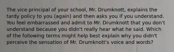 The vice principal of your school, Mr. Drumknott, explains the tardy policy to you (again) and then asks you if you understand. You feel embarrassed and admit to Mr. Drumknott that you don't understand because you didn't really hear what he said. Which of the following terms might help best explain why you didn't perceive the sensation of Mr. Drumknott's voice and words?