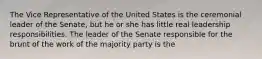 The Vice Representative of the United States is the ceremonial leader of the Senate, but he or she has little real leadership responsibilities. The leader of the Senate responsible for the brunt of the work of the majority party is the