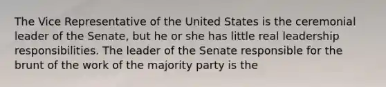 The Vice Representative of the United States is the ceremonial leader of the Senate, but he or she has little real leadership responsibilities. The leader of the Senate responsible for the brunt of the work of the majority party is the