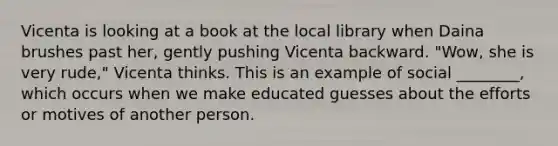 Vicenta is looking at a book at the local library when Daina brushes past her, gently pushing Vicenta backward. "Wow, she is very rude," Vicenta thinks. This is an example of social ________, which occurs when we make educated guesses about the efforts or motives of another person.