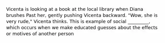 Vicenta is looking at a book at the local library when Diana brushes Past her, gently pushing Vicenta backward. "Wow, she is very rude," Vicenta thinks. This is example of social _________, which occurs when we make educated guesses about the effects or motives of another person