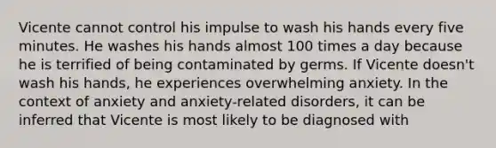 Vicente cannot control his impulse to wash his hands every five minutes. He washes his hands almost 100 times a day because he is terrified of being contaminated by germs. If Vicente doesn't wash his hands, he experiences overwhelming anxiety. In the context of anxiety and anxiety-related disorders, it can be inferred that Vicente is most likely to be diagnosed with