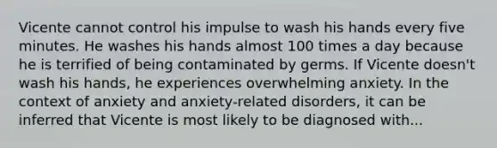 Vicente cannot control his impulse to wash his hands every five minutes. He washes his hands almost 100 times a day because he is terrified of being contaminated by germs. If Vicente doesn't wash his hands, he experiences overwhelming anxiety. In the context of anxiety and anxiety-related disorders, it can be inferred that Vicente is most likely to be diagnosed with...