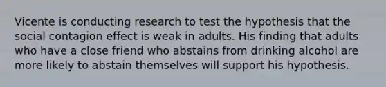 Vicente is conducting research to test the hypothesis that the social contagion effect is weak in adults. His finding that adults who have a close friend who abstains from drinking alcohol are more likely to abstain themselves will support his hypothesis.