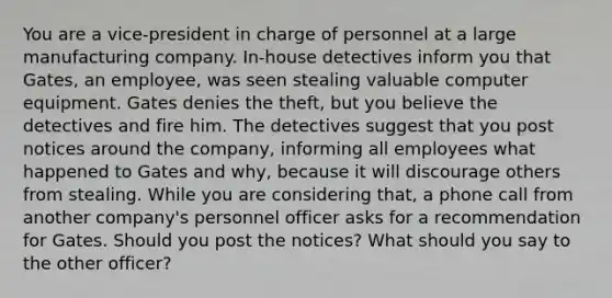 You are a vice-president in charge of personnel at a large manufacturing company. In-house detectives inform you that Gates, an employee, was seen stealing valuable computer equipment. Gates denies the theft, but you believe the detectives and fire him. The detectives suggest that you post notices around the company, informing all employees what happened to Gates and why, because it will discourage others from stealing. While you are considering that, a phone call from another company's personnel officer asks for a recommendation for Gates. Should you post the notices? What should you say to the other officer?