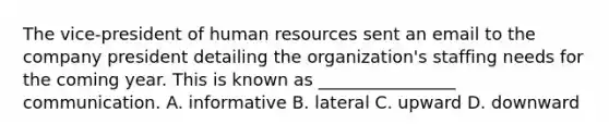 The​ vice-president of human resources sent an email to the company president detailing the​ organization's staffing needs for the coming year. This is known as​ ________________ communication. A. informative B. lateral C. upward D. downward