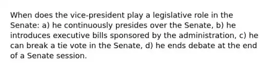 When does the vice-president play a legislative role in the Senate: a) he continuously presides over the Senate, b) he introduces executive bills sponsored by the administration, c) he can break a tie vote in the Senate, d) he ends debate at the end of a Senate session.