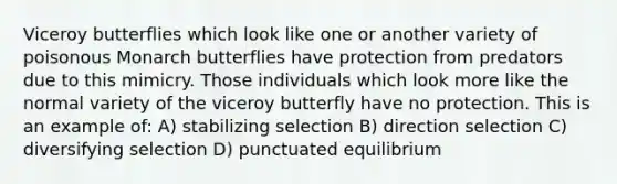 Viceroy butterflies which look like one or another variety of poisonous Monarch butterflies have protection from predators due to this mimicry. Those individuals which look more like the normal variety of the viceroy butterfly have no protection. This is an example of: A) stabilizing selection B) direction selection C) diversifying selection D) punctuated equilibrium
