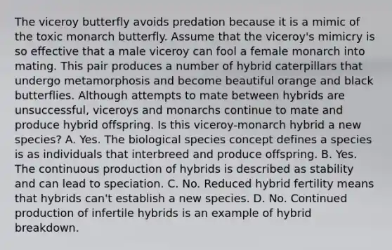 The viceroy butterfly avoids predation because it is a mimic of the toxic monarch butterfly. Assume that the viceroy's mimicry is so effective that a male viceroy can fool a female monarch into mating. This pair produces a number of hybrid caterpillars that undergo metamorphosis and become beautiful orange and black butterflies. Although attempts to mate between hybrids are unsuccessful, viceroys and monarchs continue to mate and produce hybrid offspring. Is this viceroy-monarch hybrid a new species? A. Yes. The biological species concept defines a species is as individuals that interbreed and produce offspring. B. Yes. The continuous production of hybrids is described as stability and can lead to speciation. C. No. Reduced hybrid fertility means that hybrids can't establish a new species. D. No. Continued production of infertile hybrids is an example of hybrid breakdown.
