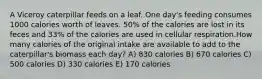 A Viceroy caterpillar feeds on a leaf. One day's feeding consumes 1000 calories worth of leaves. 50% of the calories are lost in its feces and 33% of the calories are used in cellular respiration.How many calories of the original intake are available to add to the caterpillar's biomass each day? A) 830 calories B) 670 calories C) 500 calories D) 330 calories E) 170 calories