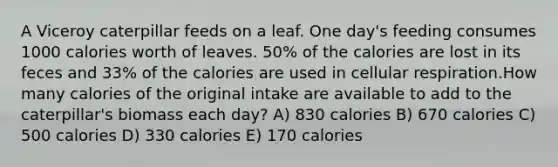 A Viceroy caterpillar feeds on a leaf. One day's feeding consumes 1000 calories worth of leaves. 50% of the calories are lost in its feces and 33% of the calories are used in cellular respiration.How many calories of the original intake are available to add to the caterpillar's biomass each day? A) 830 calories B) 670 calories C) 500 calories D) 330 calories E) 170 calories