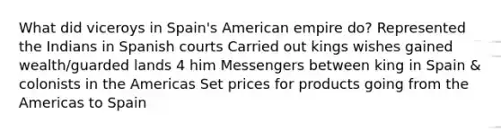 What did viceroys in Spain's American empire do? Represented the Indians in Spanish courts Carried out kings wishes gained wealth/guarded lands 4 him Messengers between king in Spain & colonists in the Americas Set prices for products going from the Americas to Spain