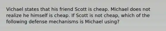 Vichael states that his friend Scott is cheap. Michael does not realize he himself is cheap. If Scott is not cheap, which of the following defense mechanisms is Michael using?