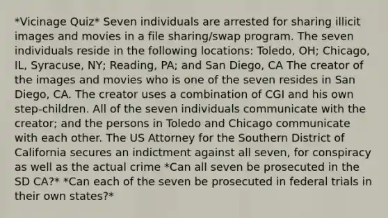 *Vicinage Quiz* Seven individuals are arrested for sharing illicit images and movies in a file sharing/swap program. The seven individuals reside in the following locations: Toledo, OH; Chicago, IL, Syracuse, NY; Reading, PA; and San Diego, CA The creator of the images and movies who is one of the seven resides in San Diego, CA. The creator uses a combination of CGI and his own step-children. All of the seven individuals communicate with the creator; and the persons in Toledo and Chicago communicate with each other. The US Attorney for the Southern District of California secures an indictment against all seven, for conspiracy as well as the actual crime *Can all seven be prosecuted in the SD CA?* *Can each of the seven be prosecuted in federal trials in their own states?*