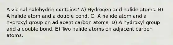 A vicinal halohydrin contains? A) Hydrogen and halide atoms. B) A halide atom and a double bond. C) A halide atom and a hydroxyl group on adjacent carbon atoms. D) A hydroxyl group and a double bond. E) Two halide atoms on adjacent carbon atoms.