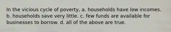 In the vicious cycle of poverty, a. households have low incomes. b. households save very little. c. few funds are available for businesses to borrow. d. all of the above are true.