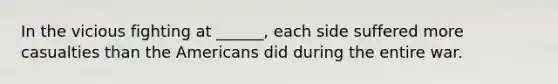 In the vicious fighting at ______, each side suffered more casualties than the Americans did during the entire war.