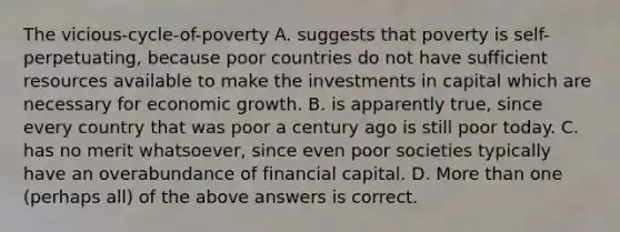 The vicious-cycle-of-poverty A. suggests that poverty is self-perpetuating, because poor countries do not have sufficient resources available to make the investments in capital which are necessary for economic growth. B. is apparently true, since every country that was poor a century ago is still poor today. C. has no merit whatsoever, since even poor societies typically have an overabundance of financial capital. D. More than one (perhaps all) of the above answers is correct.