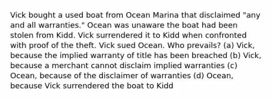 Vick bought a used boat from Ocean Marina that disclaimed "any and all warranties." Ocean was unaware the boat had been stolen from Kidd. Vick surrendered it to Kidd when confronted with proof of the theft. Vick sued Ocean. Who prevails? (a) Vick, because the implied warranty of title has been breached (b) Vick, because a merchant cannot disclaim implied warranties (c) Ocean, because of the disclaimer of warranties (d) Ocean, because Vick surrendered the boat to Kidd