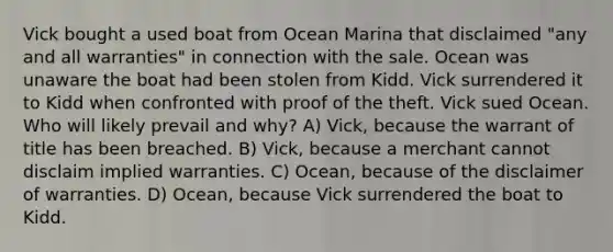 Vick bought a used boat from Ocean Marina that disclaimed "any and all warranties" in connection with the sale. Ocean was unaware the boat had been stolen from Kidd. Vick surrendered it to Kidd when confronted with proof of the theft. Vick sued Ocean. Who will likely prevail and why? A) Vick, because the warrant of title has been breached. B) Vick, because a merchant cannot disclaim implied warranties. C) Ocean, because of the disclaimer of warranties. D) Ocean, because Vick surrendered the boat to Kidd.