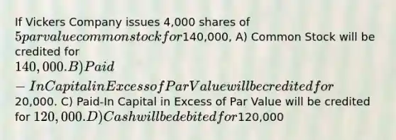 If Vickers Company issues 4,000 shares of 5 par value common stock for140,000, A) Common Stock will be credited for 140,000. B) Paid-In Capital in Excess of Par Value will be credited for20,000. C) Paid-In Capital in Excess of Par Value will be credited for 120,000. D) Cash will be debited for120,000