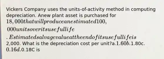 Vickers Company uses the units-of-activity method in computing depreciation. Anew plant asset is purchased for 18,000 that will produce an estimated 100,000units over its useful life. Estimated salvage value at the end of its useful life is2,000. What is the depreciation cost per unit?a.1.60b.1.80c.0.16d.0.18C is