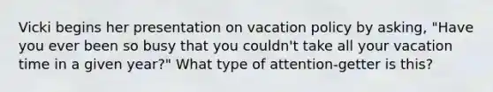 Vicki begins her presentation on vacation policy by asking, "Have you ever been so busy that you couldn't take all your vacation time in a given year?" What type of attention-getter is this?