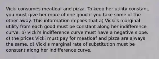 Vicki consumes meatloaf and pizza. To keep her utility constant, you must give her more of one good if you take some of the other away. This information implies that a) Vicki's marginal utility from each good must be constant along her indifference curve. b) Vicki's indifference curve must have a negative slope. c) the prices Vicki must pay for meatloaf and pizza are always the same. d) Vicki's marginal rate of substitution must be constant along her indifference curve.