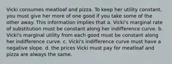 Vicki consumes meatloaf and pizza. To keep her utility constant, you must give her more of one good if you take some of the other away. This information implies that a. Vicki's marginal rate of substitution must be constant along her indifference curve. b. Vicki's marginal utility from each good must be constant along her indifference curve. c. Vicki's indifference curve must have a negative slope. d. the prices Vicki must pay for meatloaf and pizza are always the same.