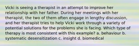 Vicki is seeing a therapist in an attempt to improve her relationship with her father. During her meetings with her therapist, the two of them often engage in lengthy discussion, and her therapist tries to help Vicki work through a variety of potential solutions for the problems she is facing. Which type of therapy is most consistent with this example? a. behaviour b. systematic desensitization c. insight d. biomedical