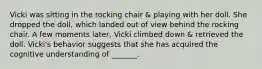 Vicki was sitting in the rocking chair & playing with her doll. She dropped the doll, which landed out of view behind the rocking chair. A few moments later, Vicki climbed down & retrieved the doll. Vicki's behavior suggests that she has acquired the cognitive understanding of _______.