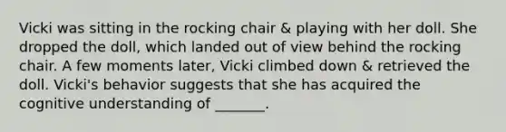 Vicki was sitting in the rocking chair & playing with her doll. She dropped the doll, which landed out of view behind the rocking chair. A few moments later, Vicki climbed down & retrieved the doll. Vicki's behavior suggests that she has acquired the cognitive understanding of _______.