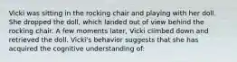 Vicki was sitting in the rocking chair and playing with her doll. She dropped the doll, which landed out of view behind the rocking chair. A few moments later, Vicki climbed down and retrieved the doll. Vicki's behavior suggests that she has acquired the cognitive understanding of: