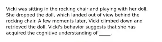 Vicki was sitting in the rocking chair and playing with her doll. She dropped the doll, which landed out of view behind the rocking chair. A few moments later, Vicki climbed down and retrieved the doll. Vicki's behavior suggests that she has acquired the cognitive understanding of _____.