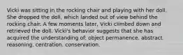 Vicki was sitting in the rocking chair and playing with her doll. She dropped the doll, which landed out of view behind the rocking chair. A few moments later, Vicki climbed down and retrieved the doll. Vicki's behavior suggests that she has acquired the understanding of: object permanence. abstract reasoning. centration. conservation.