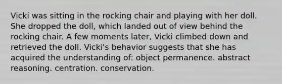 Vicki was sitting in the rocking chair and playing with her doll. She dropped the doll, which landed out of view behind the rocking chair. A few moments later, Vicki climbed down and retrieved the doll. Vicki's behavior suggests that she has acquired the understanding of: object permanence. abstract reasoning. centration. conservation.