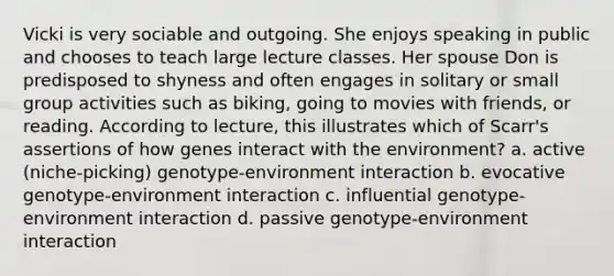 Vicki is very sociable and outgoing. She enjoys speaking in public and chooses to teach large lecture classes. Her spouse Don is predisposed to shyness and often engages in solitary or small group activities such as biking, going to movies with friends, or reading. According to lecture, this illustrates which of Scarr's assertions of how genes interact with the environment? a. active (niche-picking) genotype-environment interaction b. evocative genotype-environment interaction c. influential genotype-environment interaction d. passive genotype-environment interaction