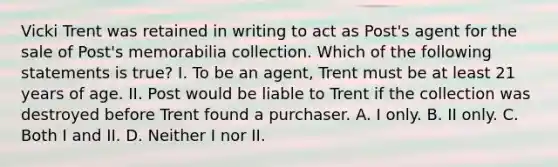 Vicki Trent was retained in writing to act as Post's agent for the sale of Post's memorabilia collection. Which of the following statements is true? I. To be an agent, Trent must be at least 21 years of age. II. Post would be liable to Trent if the collection was destroyed before Trent found a purchaser. A. I only. B. II only. C. Both I and II. D. Neither I nor II.